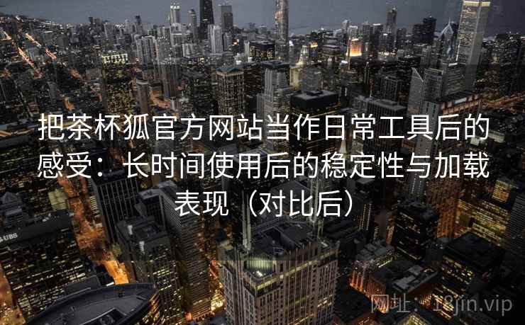 把茶杯狐官方网站当作日常工具后的感受:长时间使用后的稳定性与加载表现(对比后) 把茶杯狐官方网站当作日常工具后的感受:长时间使用后的稳定性与加载表现(对比后)