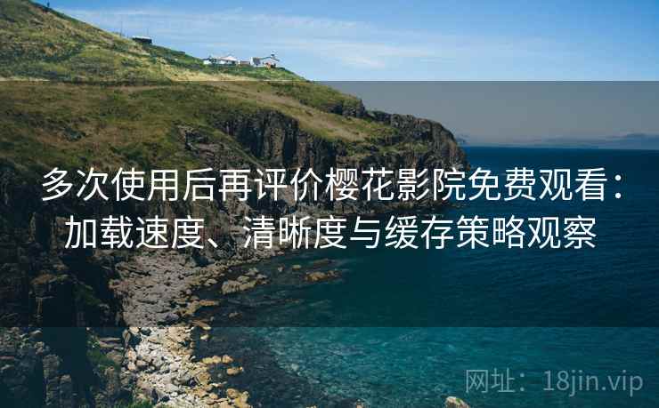 多次使用后再评价樱花影院免费观看：加载速度、清晰度与缓存策略观察