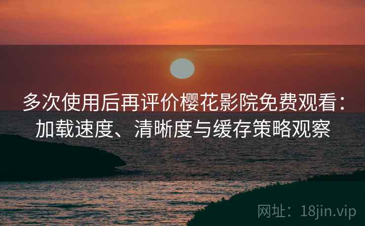 多次使用后再评价樱花影院免费观看：加载速度、清晰度与缓存策略观察