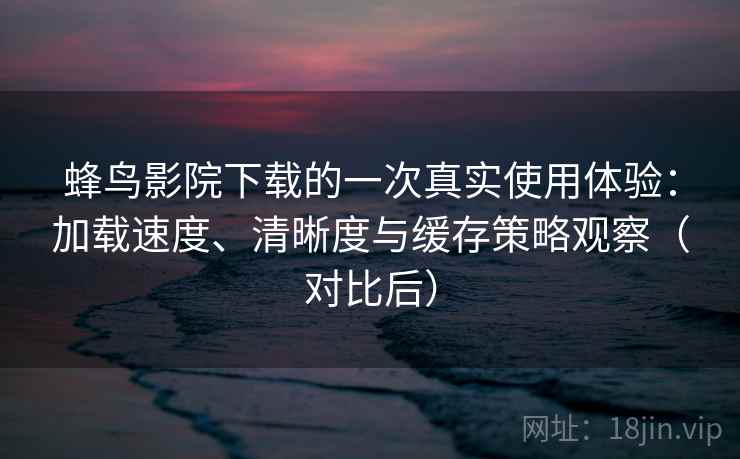 蜂鸟影院下载的一次真实使用体验：加载速度、清晰度与缓存策略观察（对比后）