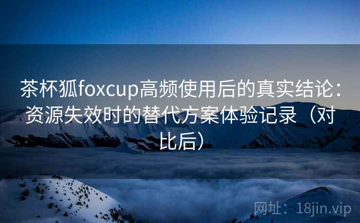 茶杯狐foxcup高频使用后的真实结论：资源失效时的替代方案体验记录（对比后）