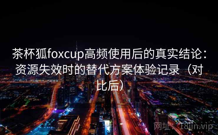 茶杯狐foxcup高频使用后的真实结论：资源失效时的替代方案体验记录（对比后）