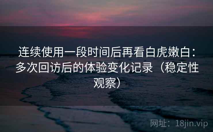 连续使用一段时间后再看白虎嫩白：多次回访后的体验变化记录（稳定性观察）