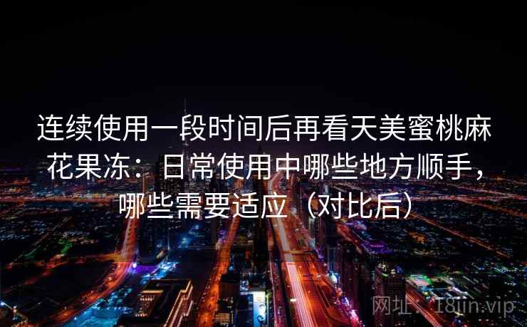 连续使用一段时间后再看天美蜜桃麻花果冻：日常使用中哪些地方顺手，哪些需要适应（对比后）