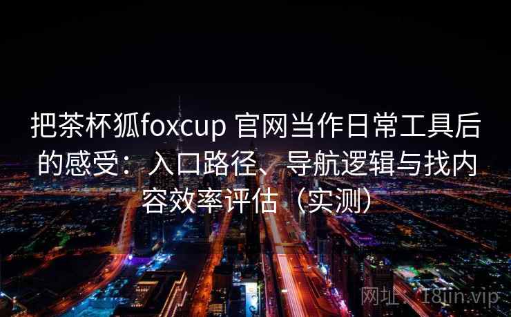 把茶杯狐foxcup 官网当作日常工具后的感受：入口路径、导航逻辑与找内容效率评估（实测）
