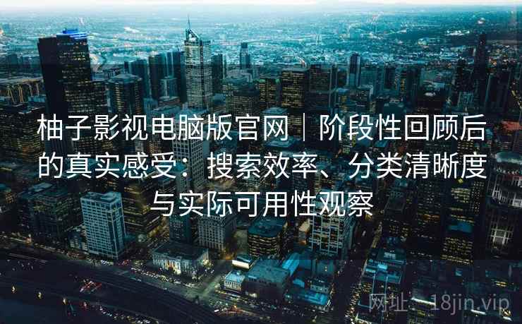 柚子影视电脑版官网｜阶段性回顾后的真实感受：搜索效率、分类清晰度与实际可用性观察