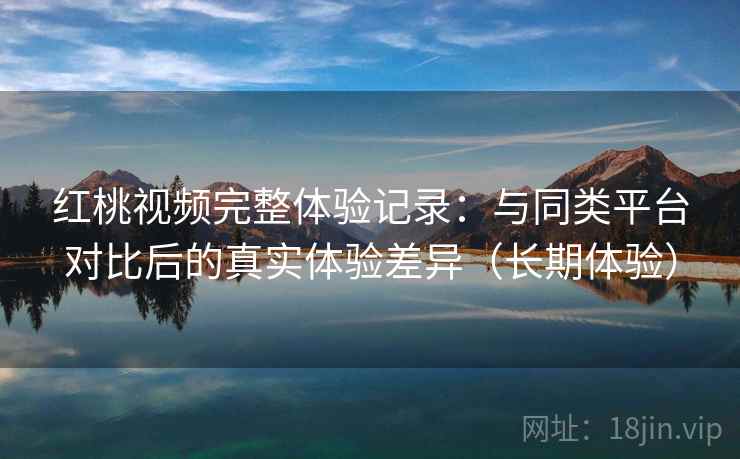红桃视频完整体验记录：与同类平台对比后的真实体验差异（长期体验）