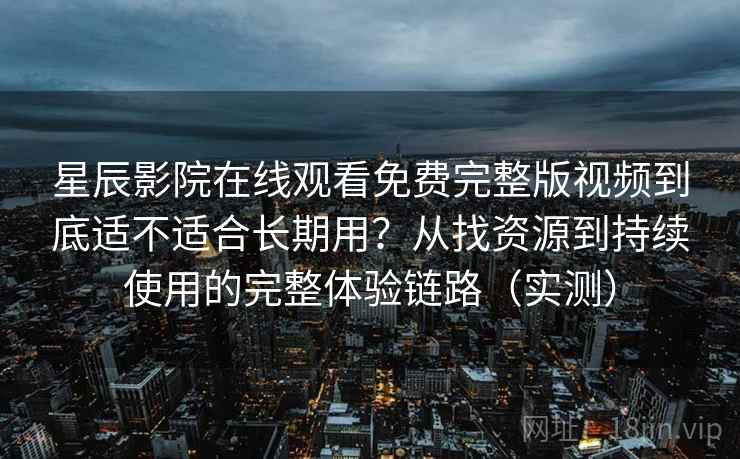 星辰影院在线观看免费完整版视频到底适不适合长期用？从找资源到持续使用的完整体验链路（实测）
