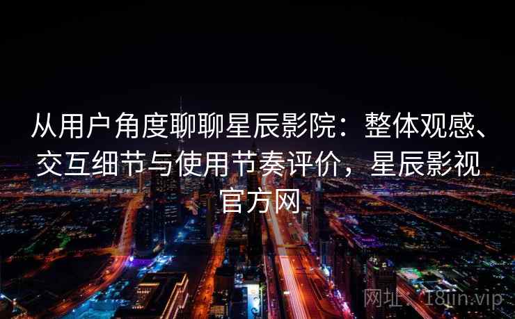 从用户角度聊聊星辰影院：整体观感、交互细节与使用节奏评价，星辰影视官方网