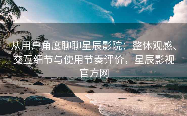 从用户角度聊聊星辰影院：整体观感、交互细节与使用节奏评价，星辰影视官方网