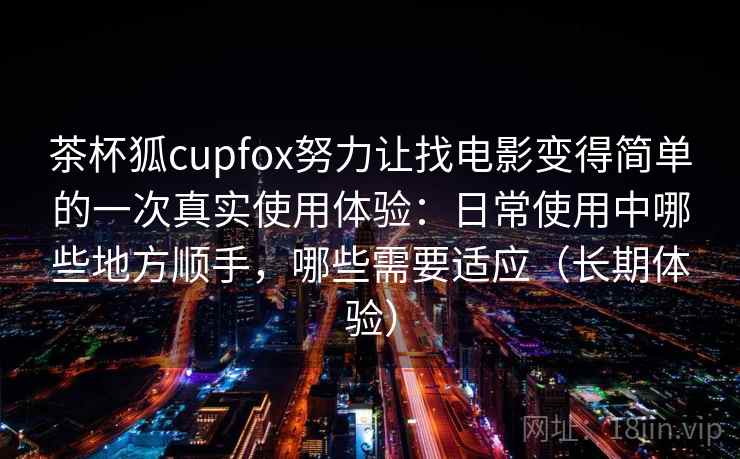 茶杯狐cupfox努力让找电影变得简单的一次真实使用体验：日常使用中哪些地方顺手，哪些需要适应（长期体验）