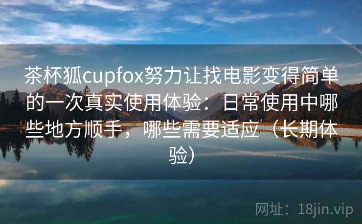 茶杯狐cupfox努力让找电影变得简单的一次真实使用体验：日常使用中哪些地方顺手，哪些需要适应（长期体验）