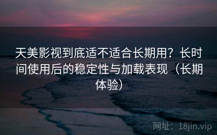 天美影视到底适不适合长期用？长时间使用后的稳定性与加载表现（长期体验）