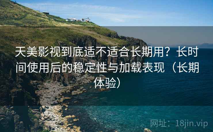 天美影视到底适不适合长期用？长时间使用后的稳定性与加载表现（长期体验）