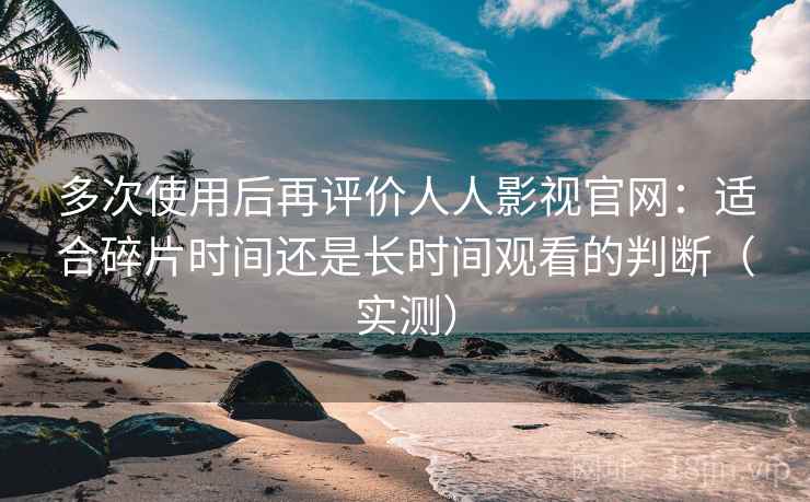多次使用后再评价人人影视官网：适合碎片时间还是长时间观看的判断（实测）