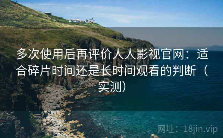 多次使用后再评价人人影视官网：适合碎片时间还是长时间观看的判断（实测）