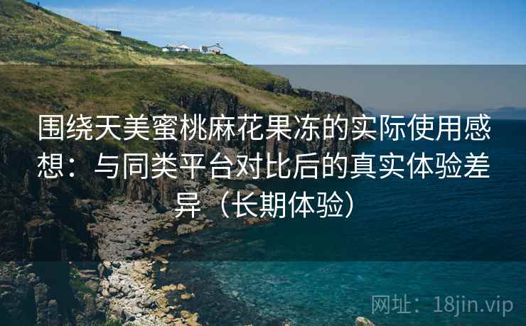围绕天美蜜桃麻花果冻的实际使用感想：与同类平台对比后的真实体验差异（长期体验）