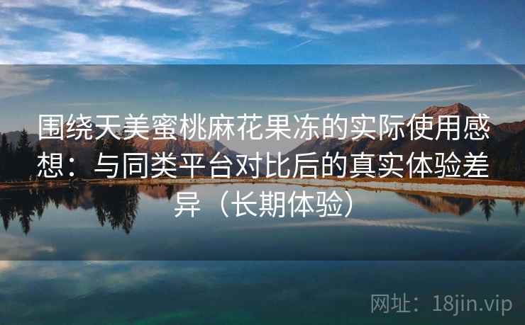 围绕天美蜜桃麻花果冻的实际使用感想：与同类平台对比后的真实体验差异（长期体验）