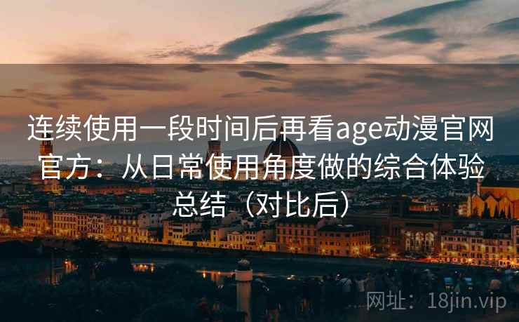 连续使用一段时间后再看age动漫官网官方：从日常使用角度做的综合体验总结（对比后）