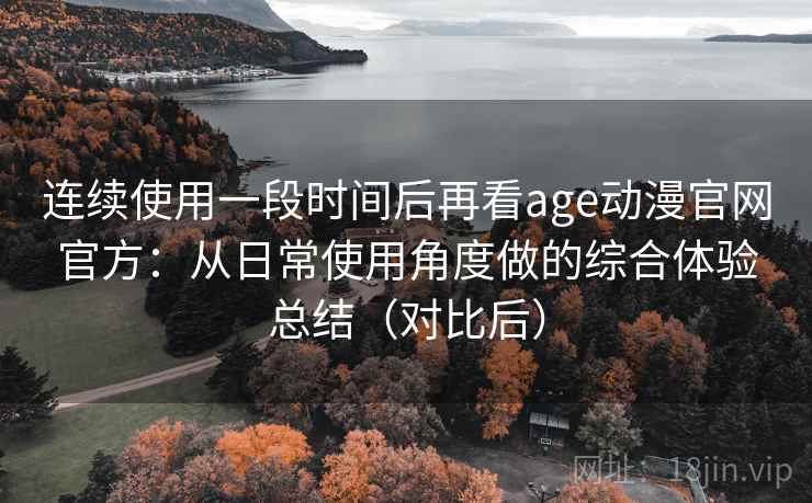 连续使用一段时间后再看age动漫官网官方：从日常使用角度做的综合体验总结（对比后）