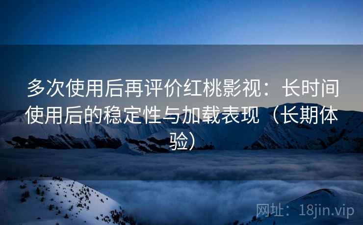 多次使用后再评价红桃影视：长时间使用后的稳定性与加载表现（长期体验）