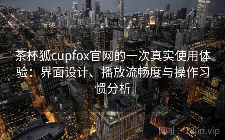 茶杯狐cupfox官网的一次真实使用体验：界面设计、播放流畅度与操作习惯分析