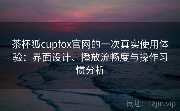 茶杯狐cupfox官网的一次真实使用体验：界面设计、播放流畅度与操作习惯分析