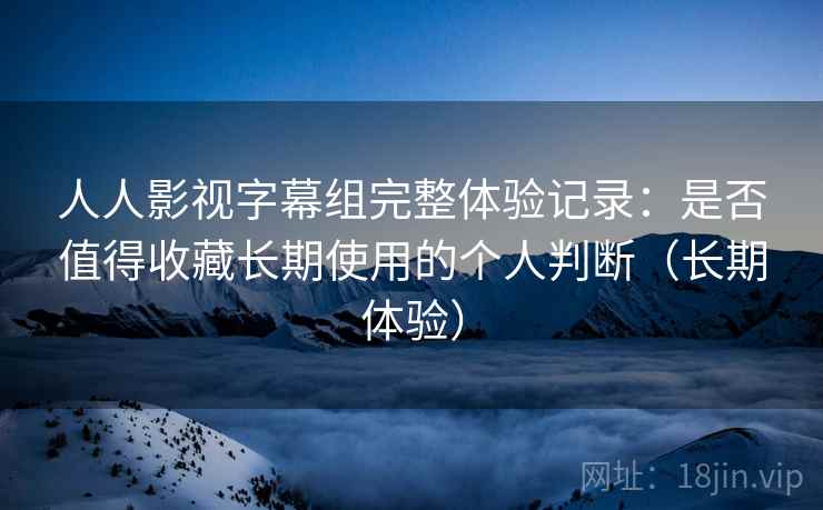 人人影视字幕组完整体验记录：是否值得收藏长期使用的个人判断（长期体验）