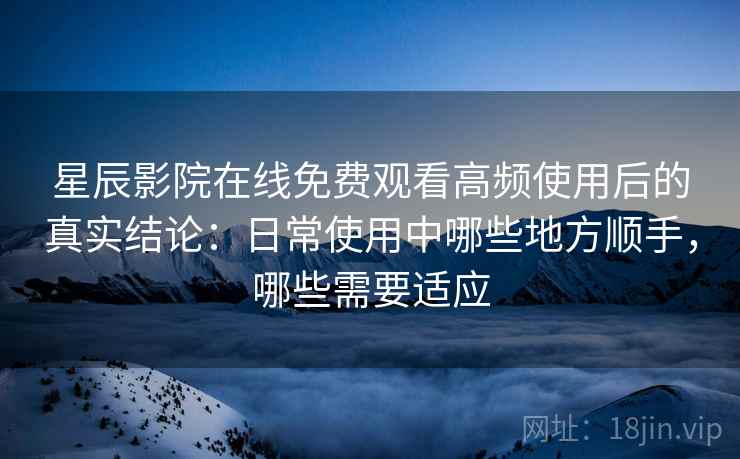 星辰影院在线免费观看高频使用后的真实结论：日常使用中哪些地方顺手，哪些需要适应