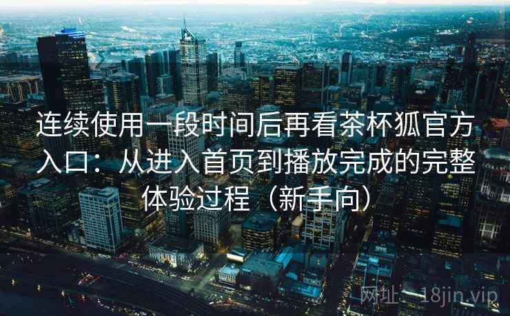 连续使用一段时间后再看茶杯狐官方入口：从进入首页到播放完成的完整体验过程（新手向）