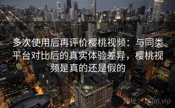 多次使用后再评价樱桃视频：与同类平台对比后的真实体验差异，樱桃视频是真的还是假的