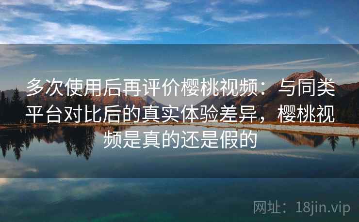多次使用后再评价樱桃视频：与同类平台对比后的真实体验差异，樱桃视频是真的还是假的