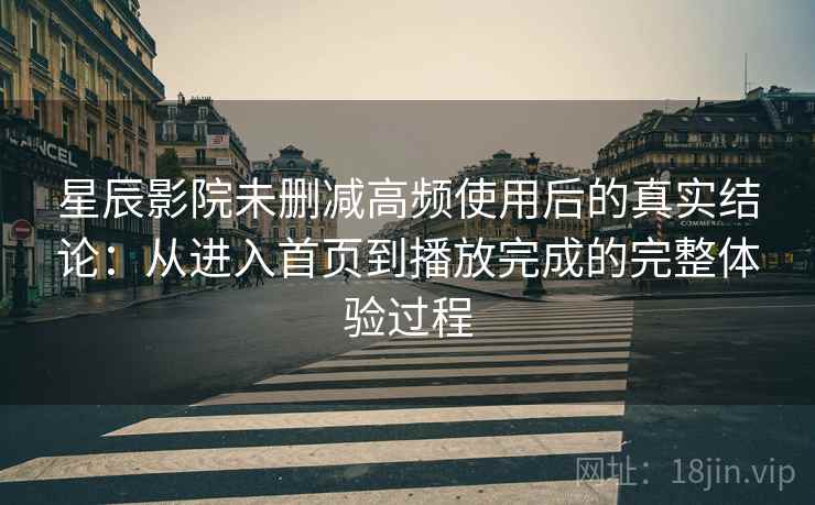 星辰影院未删减高频使用后的真实结论：从进入首页到播放完成的完整体验过程