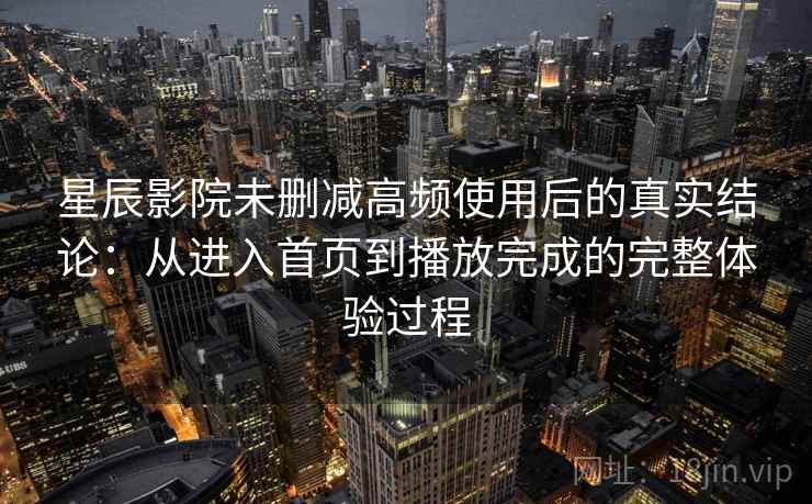 星辰影院未删减高频使用后的真实结论：从进入首页到播放完成的完整体验过程